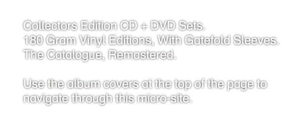 Collectors Edition CD + DVD Sets.
180 Gram Vinyl Editions, With Gatefold Sleeves.
The Catalogue, Remastered.

Use the album covers at the top of the page to
navigate through this micro-site.